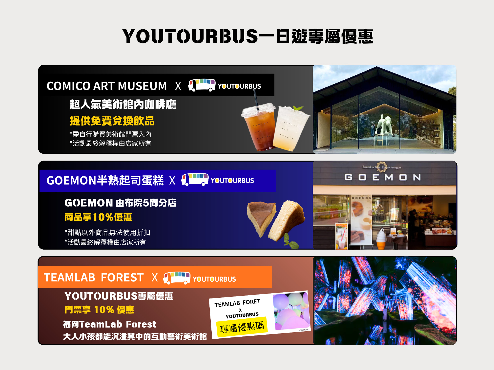 8月期間限定優惠!不要錯過!!
YOUTORBUS專屬優惠使用方式說明:
COMICO ART  MUSEUM美術館，*購買入場券並出示出團郵件即可獲得飲料兌換券一張*/COEMON半熟起士蛋糕:*於結帳時出示出團郵件即可獲得10%優惠*/TEAMLAB FOREST:*在Teamlab forest官網購票輸入專屬優惠碼即可獲得10%優惠(優惠碼可於行程當日與導遊領取)*