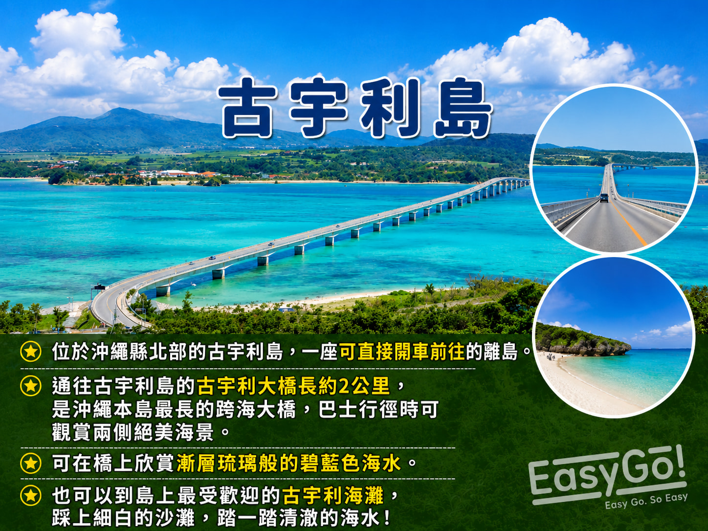 【古宇利島】沖繩本島最長的跨海大橋，巴士行徑時可觀賞兩側絕美海景。可在橋上欣賞漸層琉璃般的碧藍色海水，也可以到島上最受歡迎的古宇利海灘，踩上細白的沙灘，踏一踏清澈的海水！