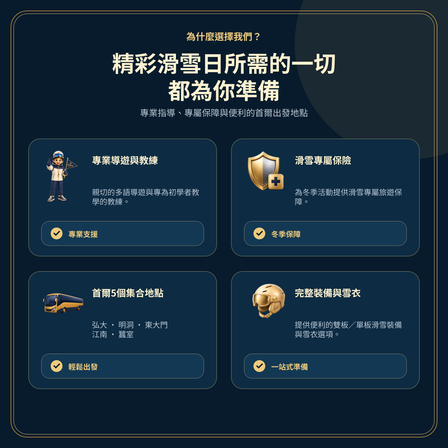 行程特色總覽,包含多語導遊、滑雪保障、首爾五處上車點與便利的裝備選項。 行程特色總覽,包含多語導遊、滑雪保障、首爾五處上車點與便利的裝備選項。