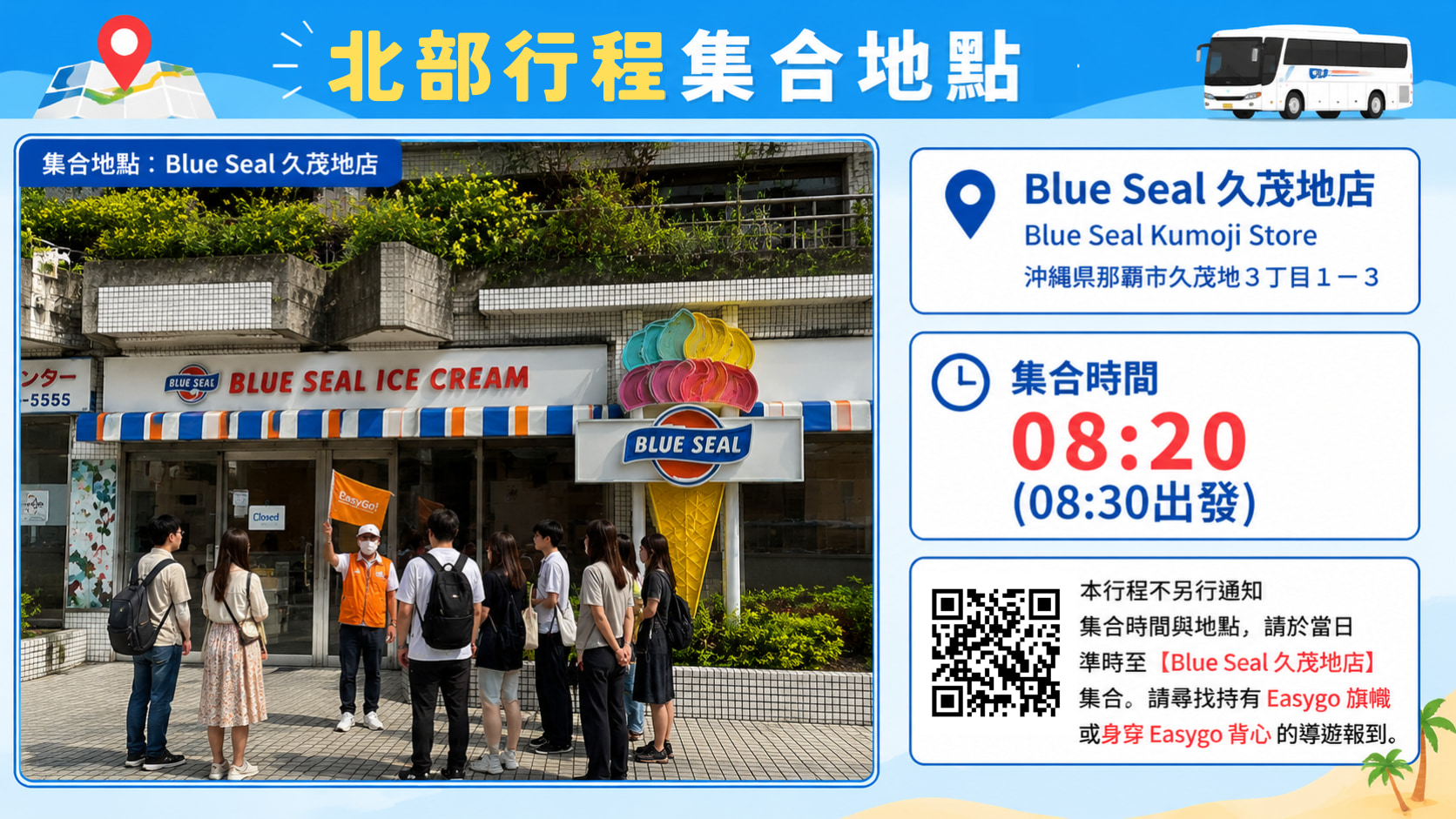 不另行通知集合時間與地點，北部行程請於當日 08:20 準時至【BLUE SEAL 久茂地店 (那霸縣廳前RYUBO百貨的1F)】集合。請尋找持有 Easygo 旗幟 或身穿 Easygo 背心 的導遊報到，並出示預約姓名或預約號碼。