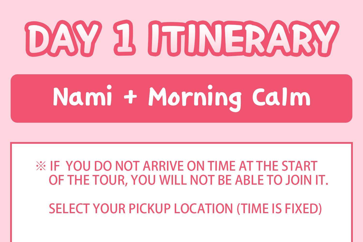 DAY 1 (Nami Island+Morning Calm) Itinerary.
Itineraries are vary by the selected options. Please check on the detailed Itinerary to prevent discrepancies!! DAY 1 (Nami Island+Morning Calm) Itinerary.
Itineraries are vary by the selected options. Please check on the detailed Itinerary to prevent discrepancies!!