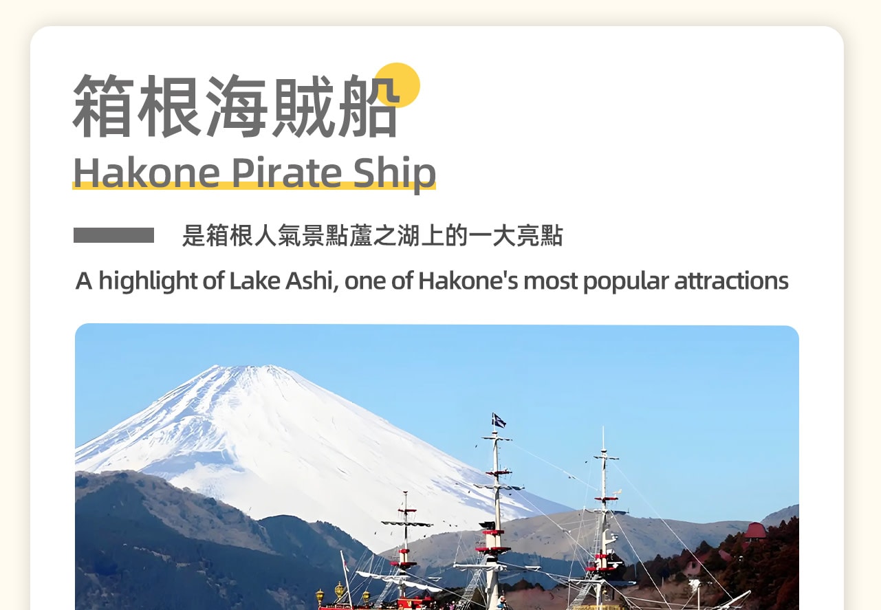 箱根海賊船是日本箱根地區的一個著名旅遊項目,它是一種裝飾成海賊船式樣的郵輪,在蘆之湖上提供觀光服務。乘坐海賊船,遊客可以欣賞到蘆之湖的美麗景色,包括富士山和箱根神社的紅色鳥居。在天氣晴朗的日子裡,站在甲板上還可以遠眺富士山,享受湖面上的清風。 箱根海賊船是日本箱根地區的一個著名旅遊項目,它是一種裝飾成海賊船式樣的郵輪,在蘆之湖上提供觀光服務。乘坐海賊船,遊客可以欣賞到蘆之湖的美麗景色,包括富士山和箱根神社的紅色鳥居。在天氣晴朗的日子裡,站在甲板上還可以遠眺富士山,享受湖面上的清風。