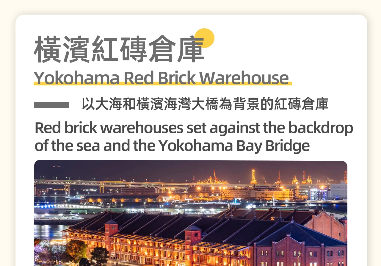 橫濱紅磚倉庫是日本橫濱市一處歷史與現代完美融合的景點。1號館成為文化展示設施,2號館則變為商業購物區,匯聚了時尚店鋪、餐廳等。這裡不僅保留了歷史的風貌,還成為了橫濱旅遊的熱門景點,尤其是黃昏後的燈飾效果,更是橫濱著名夜景之一。 橫濱紅磚倉庫是日本橫濱市一處歷史與現代完美融合的景點。1號館成為文化展示設施,2號館則變為商業購物區,匯聚了時尚店鋪、餐廳等。這裡不僅保留了歷史的風貌,還成為了橫濱旅遊的熱門景點,尤其是黃昏後的燈飾效果,更是橫濱著名夜景之一。