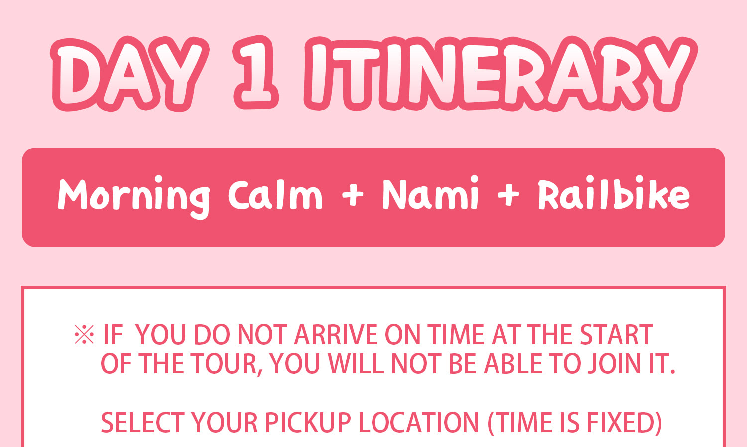 DAY 1 (Morning Calm+Nami Island+Railbike) Itinerary.
Itineraries are vary by the selected options. Please check on the detailed Itinerary to prevent discrepancies!! DAY 1 (Morning Calm+Nami Island+Railbike) Itinerary.
Itineraries are vary by the selected options. Please check on the detailed Itinerary to prevent discrepancies!!