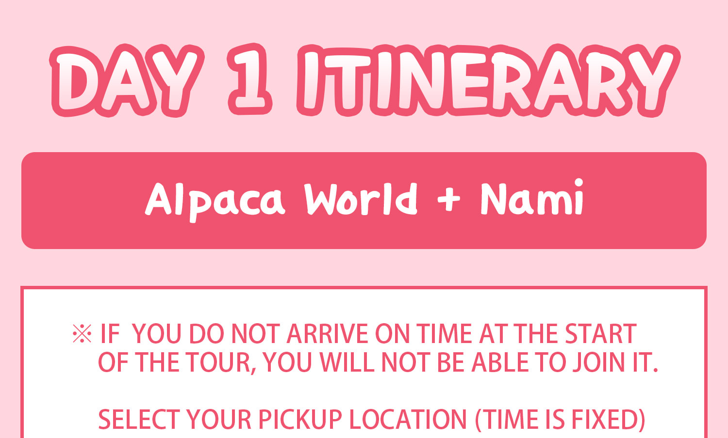 DAY 1 (Alpaca World+Nami Island) Itinerary.
Itineraries are vary by the selected options. Please check on the detailed Itinerary to prevent discrepancies!! DAY 1 (Alpaca World+Nami Island) Itinerary.
Itineraries are vary by the selected options. Please check on the detailed Itinerary to prevent discrepancies!!
