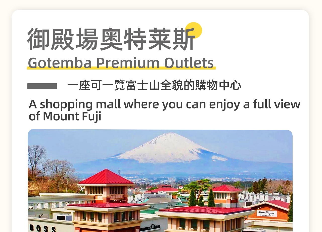 御殿場奧特萊斯位於日本靜岡縣,是日本最大的名牌折扣店,擁有約290家品牌店,包括Armani、Gucci等世界知名品牌。這裡環境優美,可眺望富士山,建築風格仿照北美街道。 御殿場奧特萊斯位於日本靜岡縣,是日本最大的名牌折扣店,擁有約290家品牌店,包括Armani、Gucci等世界知名品牌。這裡環境優美,可眺望富士山,建築風格仿照北美街道。
