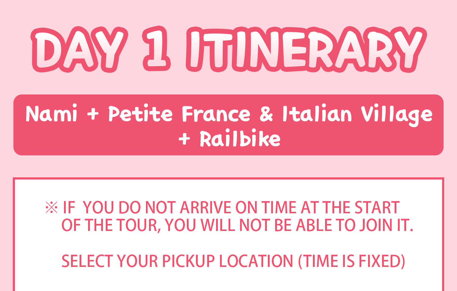 DAY 1 (Nami Island+Petite France&Italian Village+Railbike) Itinerary.
Itineraries are vary by the selected options. Please check on the detailed Itinerary to prevent discrepancies!! DAY 1 (Nami Island+Petite France&Italian Village+Railbike) Itinerary.
Itineraries are vary by the selected options. Please check on the detailed Itinerary to prevent discrepancies!!