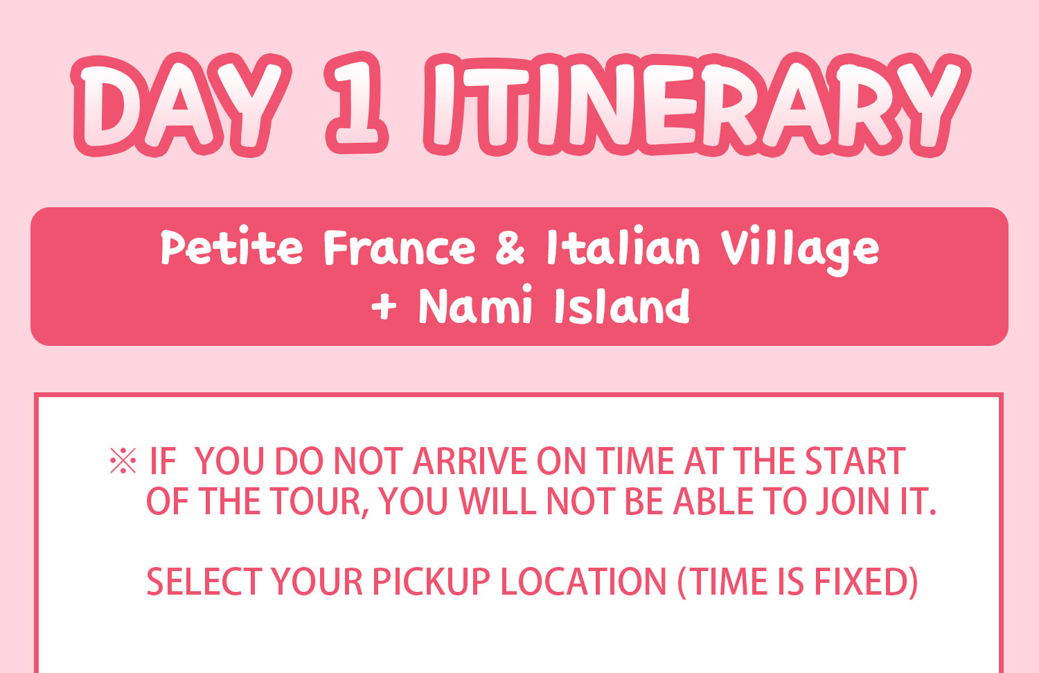 DAY 1 (Petite France&Italian Village+Nami Island) Itinerary.
Itineraries are vary by the selected options. Please check on the detailed Itinerary to prevent discrepancies!! DAY 1 (Petite France&Italian Village+Nami Island) Itinerary.
Itineraries are vary by the selected options. Please check on the detailed Itinerary to prevent discrepancies!!