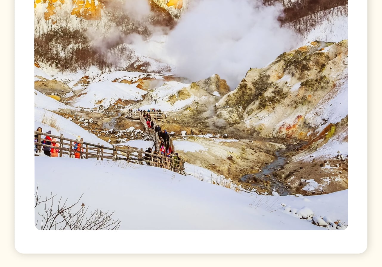 登別地獄谷，這裡是火山活動留下的壯麗景觀，因地熱活動而得名。您可以漫步在硫磺菸霧瀰漫的步道上，感受大自然的神奇力量。特別推薦在大湯沼的野外足浴中放鬆身心，享受天然溫泉的舒適與療愈。登別地獄谷，這裡是火山活動留下的壯麗景觀，因地熱活動而得名。您可以漫步在硫磺菸霧瀰漫的步道上，感受大自然的神奇力量。