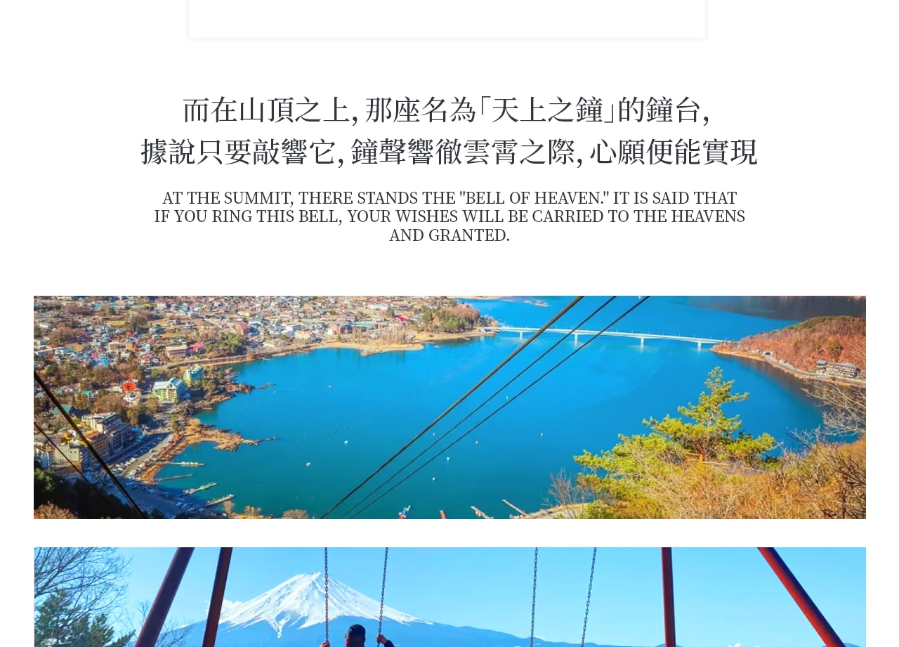 乘坐河口湖畔的Kachikachi山纜車,沿途欣賞美麗的風景。在標高1075米的展望臺上,是欣賞富士山和河口湖全景的最佳位置。若天氣好的話更可以看見南阿爾卑斯山。而在山頂上,那名為「天上之鐘」的鐘臺,聽說只要敲響以後便可心想事成 乘坐河口湖畔的Kachikachi山纜車,沿途欣賞美麗的風景。在標高1075米的展望臺上,是欣賞富士山和河口湖全景的最佳位置。若天氣好的話更可以看見南阿爾卑斯山。而在山頂上,那名為「天上之鐘」的鐘臺,聽說只要敲響以後便可心想事成