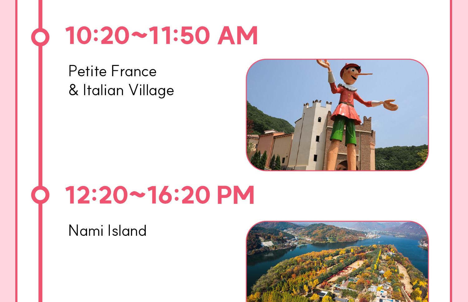 DAY 1 (Petite France&Italian Village+Nami Island) Itinerary.
Itineraries are vary by the selected options. Please check on the detailed Itinerary to prevent discrepancies!! DAY 1 (Petite France&Italian Village+Nami Island) Itinerary.
Itineraries are vary by the selected options. Please check on the detailed Itinerary to prevent discrepancies!!