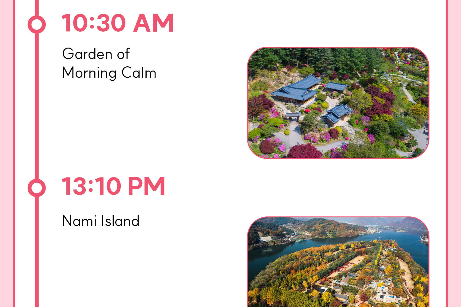 DAY 1 (Nami Island+Morning Calm) Itinerary.
Itineraries are vary by the selected options. Please check on the detailed Itinerary to prevent discrepancies!! DAY 1 (Nami Island+Morning Calm) Itinerary.
Itineraries are vary by the selected options. Please check on the detailed Itinerary to prevent discrepancies!!