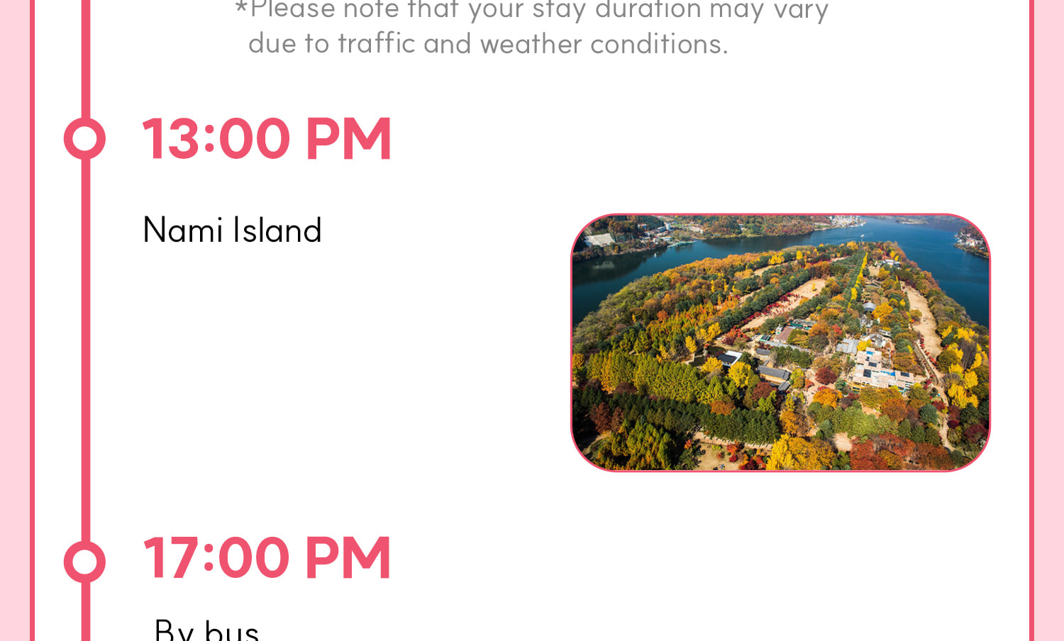 DAY 1 (Alpaca World+Nami Island) Itinerary.
Itineraries are vary by the selected options. Please check on the detailed Itinerary to prevent discrepancies!! DAY 1 (Alpaca World+Nami Island) Itinerary.
Itineraries are vary by the selected options. Please check on the detailed Itinerary to prevent discrepancies!!